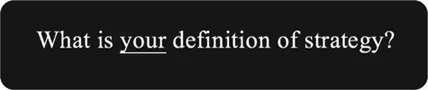 Figure 1.1 What is your definition of strategy? (Side note: The question is NOT “What is your strategy?” but rather “What is strategy?”; what do you mean when you use the word in your organization and what do employees understand by it? Keep in mind, these are experienced, seasoned, educated and well-intentioned executives who are wondering why they have to answer this question for a consultant they have just met but are genuinely intrigued by the answer they themselves will come up with, along with the response of their peers. They hold the power to infuse clarity or misunderstanding in their organizations.)