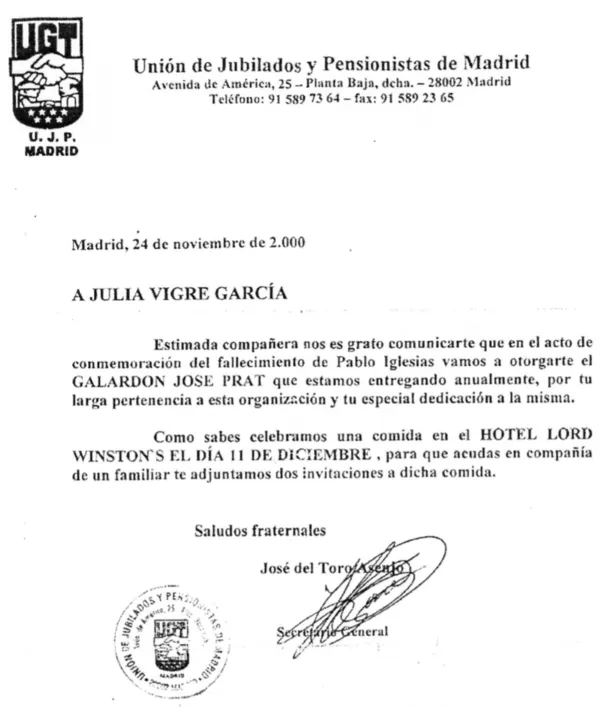 Union de Jubilados y Pensionistas de Madrid Avenida de Amerca, 25-Planta Baja, dcha. -28002 Madrid Telefone:915897364-fax:915892365 Madrid, 24 de noviembre de 2.000 A JULIA VIGRE GARCIA Estimade companera nos es grato comunicarte que en el acto de commemoracion del fallecimiento de pablo Iglesias vamos a otorgrate el GALARDON JOSE PRAT que estamos entregando anualmente, por tu large perienencia a esta organizacion y tu especial dedicacion a la misma. Como sabes celebramos una comida en el HOTEL LORD WINSTON EL DIA H DE DICIEMEBRE pars que acudas en compania de un familar te adjuntamos dos invitaciones a dicha comida. Saludos fraternates Jose del Toro U.J.P. MADRID