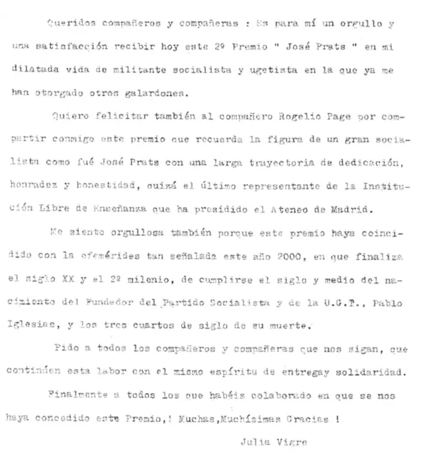 Cueridoe compafieros y companieras: Es para mi un orgullo y una satisfaccion recibir hoy este 2 premio Jose prats en mt dilatada vida de militante socialista y ugetista en la ya me han otorgado otros galardones. Quiero felicitar tambien al compaffero Rogelio Page pro compartir commigo este premio cue recuerda la figura de un gran socialista como fue Jose Prats con una larga trayectoria de dedicacion haradez y honestidas, ouiza el ultimo representante de la Institution Libre de Ensenanza que ha prosidido el Ateneo de Madrid. we siento orgullosu tambien porque ests ano 2000, en que finalize el siglo xx y el 2 milenio, de cumplirse el siglo y medio del nacimiento del fundedor del partido socialista y de la U.G.T., pablo Iglesias, y los tree cuatos de sigle de su muerte. pido a todos los ccompaeros y companeras que nos sigan, que continuen esta labor con el mismo espiritu de entregay solidaridad. finalmente a todos los que habis celeborado en que se nos haya concedido este premio, muchas, muchisimas Gracias.