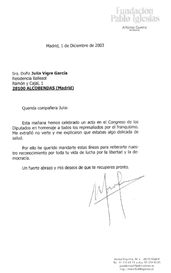 Fundacion Pablo Iglesias Afonso Guerra Madrid, 1 de Diciembre de 2003 Sra. Dona Julia Vigre Garcia Residencia Ballesol Ramon y Cajal, 1 28100 ALCOBENDAS (Madrid) Querida companera Julia: Esta manana hemos celebrado un acto en el Congreso de los Diputados en homenage a todos los represaliados por el franquismo. Me extrano no verte y me explicaron que estabad algo delicada de salud. Por ello he querido mandarte estas lineas para reiterate nuestro reconocimiento por toda tu vida de lucha por la libertad y la democracia. un fuerte abrazo y mis deseos de que te recuperes pronto.