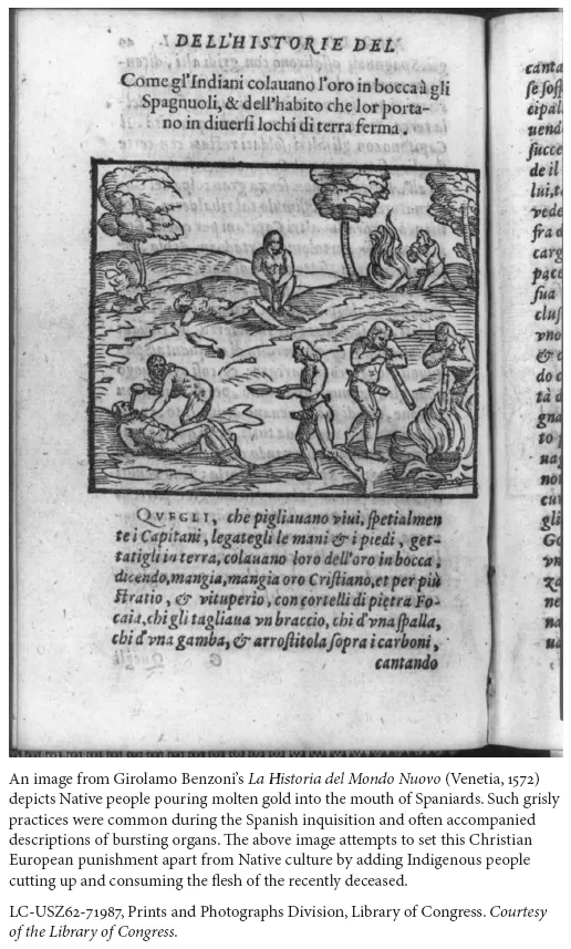 Image: An image from Girolamo Benzoni’s La Historia del Mondo Nuovo (Venetia, 1572) depicts Native people pouring molten gold into the mouth of Spaniards. Such grisly practices were common during the Spanish inquisition and often accompanied descriptions of bursting organs. The above image attempts to set this Christian European punishment apart from Native culture by adding Indigenous people cutting up and consuming the flesh of the recently deceased. LC-USZ62-71987, Prints and Photographs Division, Library of Congress. Courtesy of the Library of Congress.