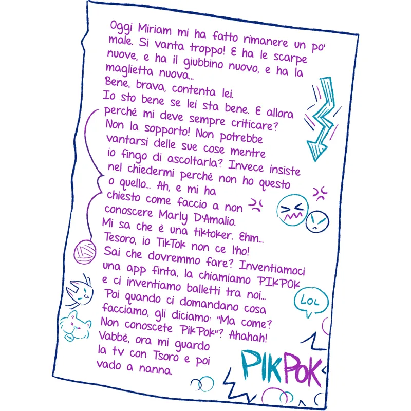 Oggi Miriam mi ha fatto rimanere un po’ male. Si vanta troppo! E ha le scarpe nuove, e ha il giubbino nuovo, e ha la maglietta nuova... Bene, brava, contenta lei. Io sto bene se lei sta bene. E allora perché mi deve sempre criticare? Non la sopporto! Non potrebbe vantarsi delle sue cose mentre io fingo di ascoltarla? Invece insiste nel chiedermi perché non ho questo o quello... Ah, e mi ha chiesto come faccio a non conoscere Marly D’Amalio. Mi sa che è una tiktoker. Ehm... Tesoro, io TikTok non ce l’ho! Sai che dovremmo fare? Inventiamoci una app finta, la chiamiamo PIKPOK e ci inventiamo balletti tra noi… Poi quando ci domandano cosa facciamo, gli diciamo: “Ma come? Non conoscete PikPok”? Ahahah! Vabbè, ora mi guardo la tv con Tsoro e poi vado a nanna.