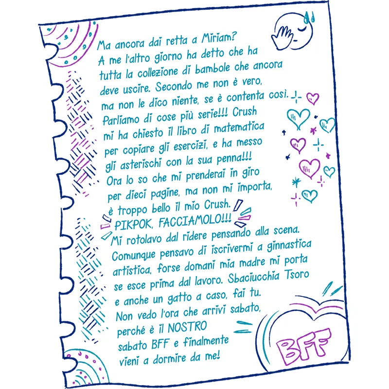 Ma ancora dai retta a Miriam? A me l’altro giorno ha detto che ha tutta la collezione di bambole che ancora deve uscire. Secondo me non è vero, ma non le dico niente, se è contenta così. Parliamo di cose più serie!!! Crush mi ha chiesto il libro di matematica per copiare gli esercizi, e ha messo gli asterischi con la sua penna!!! Ora lo so che mi prenderai in giro per dieci pagine, ma non mi importa, è troppo bello il mio Crush. PIKPOK, FACCIAMOLO!!! Mi rotolavo dal ridere pensando alla scena. Comunque pensavo di iscrivermi a ginnastica artistica, forse domani mia madre mi porta se esce prima dal lavoro. Sbaciucchia Tsoro e anche un gatto a caso, fai tu. Non vedo l’ora che arrivi sabato, perché è il NOSTRO sabato BFF e finalmente vieni a dormire da me!
