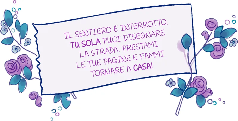 IL SENTIERO È INTERROTTO. TU SOLA PUOI DISEGNARE LA STRADA. PRESTAMI LE TUE PAGINE E FAMMI TORNARE A CASA!