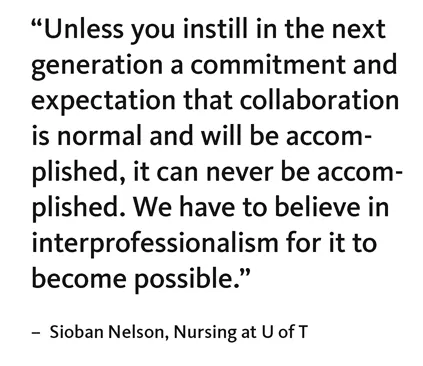 “Unless you instill in the next generation a commitment and expectation that collaboration is normal and will be accomplished, it can never be accomplished. We have to believe in interprofessionalism for it to become possible.” – Sioban Nelson, Nursing at U of T