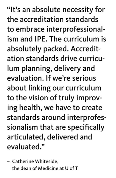 “It’s an absolute necessity for the accreditation standards to embrace interprofessionalism and IPE. The curriculum is absolutely packed. Accreditation standards drive curriculum planning, delivery and evaluation. If we’re serious about linking our curriculum to the vision of truly improving health, we have to create standards around interprofessionalism that are specifically articulated, delivered and evaluated.” – Catherine Whiteside, the dean of Medicine at U of T