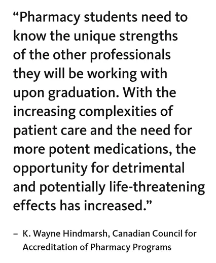 “Pharmacy students need to know the unique strengths of the other professionals they will be working with upon graduation. With the increasing complexities of patient care and the need for more potent medications, the opportunity for detrimental and potentially life-threatening effects has increased.” – K. Wayne Hindmarsh, Canadian Council for Accreditation of Pharmacy Programs