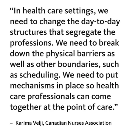 “In health care settings, we need to change the day-to-day structures that segregate the professions. We need to break down the physical barriers as well as other boundaries, such as scheduling. We need to put mechanisms in place so health care professionals can come together at the point of care.” – Karima Velji, Canadian Nurses Association